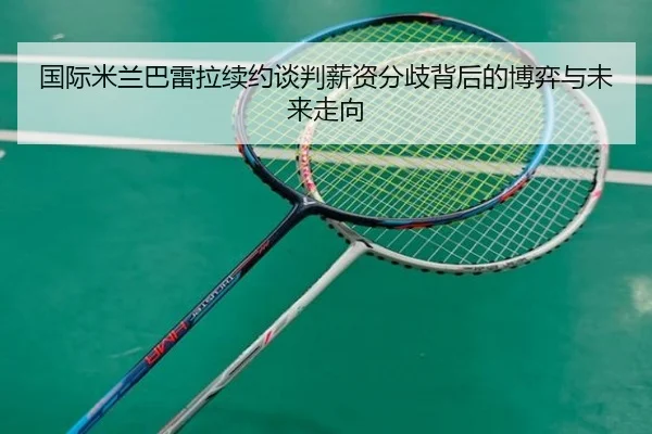 国际米兰巴雷拉续约谈判薪资分歧背后的博弈与未来走向